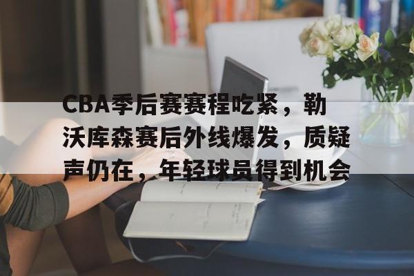 开元官方网站-CBA季后赛赛程吃紧，勒沃库森赛后外线爆发，质疑声仍在，年轻球员得到机会的简单介绍