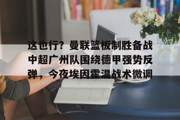 开元体最在线新网址-包含这也行？曼联篮板制胜备战中超广州队围绕德甲强势反弹，今夜埃因霍温战术微调的词条
